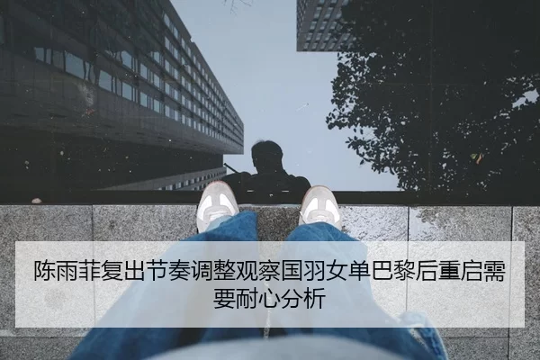 陈雨菲复出节奏调整观察国羽女单巴黎后重启需要耐心分析