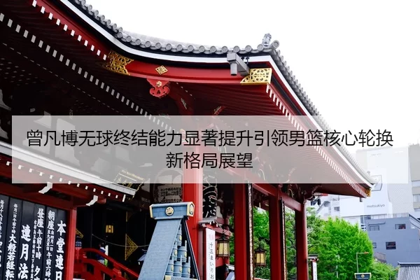 曾凡博无球终结能力显著提升引领男篮核心轮换新格局展望