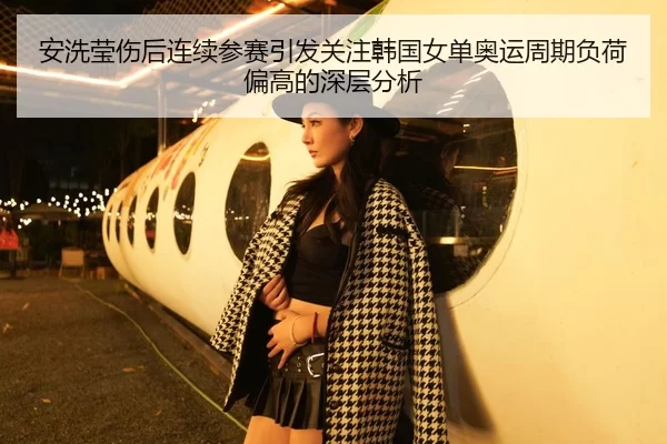安洗莹伤后连续参赛引发关注韩国女单奥运周期负荷偏高的深层分析