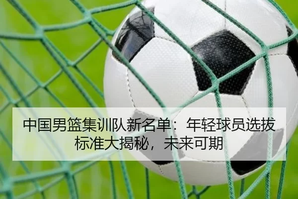 中国男篮集训队新名单：年轻球员选拔标准大揭秘，未来可期