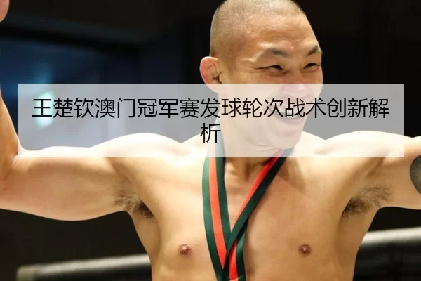 王楚钦澳门冠军赛发球轮次战术创新解析
