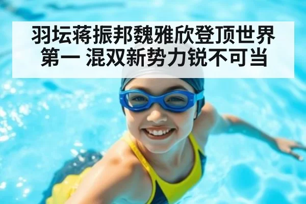 羽坛蒋振邦魏雅欣登顶世界第一 混双新势力锐不可当